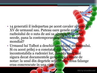 14 generatiiilindepartaupeacestcavaler al veacului XV de urmasulsau. Puteauoaregeneleerouluirazboiului de o suta de anisaajungapestecincisecole, pana la contemporanulprimuluirazboimondial?Urmasullui Talbot a deschissarcofagulstramosului. Si cu acestprilej s-a constatat o dovadaincontestabila a rudenieilor, dovadamultmaisiguradecatdocumentelegenealogicevizate de notar: la unul din degetelescheletuluidouafalangeerauconcrescute in unasingura.