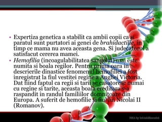 Expertizagenetica a stabilit ca ambiicopii ca siparatulsuntpurtatoriaigenei de brahidactilie, in timpce mama nu aveaaceastagena. Si judecatorul a satisfacutcerereamamei. Hemofilia (incoagulabilitateasangelui) maiestenumitasiboalaregilor. Pentru prima oara in descrieriledinasticefenomenulhemofiliei a fostinregistrat la fiulvestiteiregine a Angliei Victoria. Datfiindfaptul ca regiisitarii se casatorescnumai cu reginesitarite, aceastaboalaereditara s-a raspandit in randulfamiliilordomnitoare din Europa. A suferit de hemofiliesifiullui Nicolai II (Romanov). 