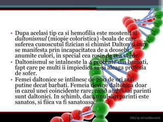 Dupaacelasi tip ca sihemofiliaestemostenitsidaltonismul (miopiecoloristica) -boala de care sufereacunoscutulfiziciansichimist Dalton si care se manifestaprinincapacitatea de a deosebianumiteculori, in special cearosie de ceaverde.Daltonismul se intalneste la 4 procente din barbati, fapt care pe multi ii impiedicasa-sialeagaprofesia de sofer.Femeidaltonice se intilnesc de 200 de orimaiputinedecatbarbati. Femeiadevinedaltonicadoar in cazuluneicoincidente rare: candambiisaiparintisuntdaltonici. In schimb, dacaunul din parintiestesanatos, sifiicavafisanatoasa.