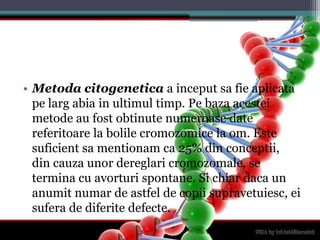 Metodacitogenetica a inceputsa fie aplicatapelargabia in ultimultimp. Pebazaacesteimetode au fostobtinutenumeroase date referitoare la bolilecromozomice la om. Este suficientsamentionam ca 25% din conceptii, din cauzaunordereglaricromozomale, se termina cu avorturispontane. Si chiardaca un anumitnumar de astfel de copiisupravetuiesc, eisufera de diferitedefecte.