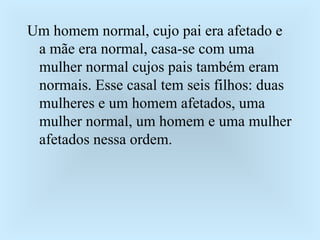 Um homem normal, cujo pai era afetado e a mãe era normal, casa-se com uma mulher normal cujos pais também eram normais. Esse casal tem seis filhos: duas mulheres e um homem afetados, uma mulher normal, um homem e uma mulher afetados nessa ordem. 