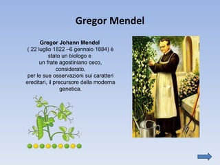 Gregor Mendel Gregor Johann Mendel   ( 22 luglio 1822 –6 gennaio 1884) è stato un biologo e  un frate agostiniano ceco, considerato, per le sue osservazioni sui caratteri ereditari, il precursore della moderna genetica. 