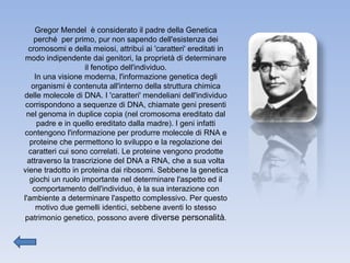 Gregor Mendel  è considerato il padre della Genetica perché  per primo, pur non sapendo dell'esistenza dei cromosomi e della meiosi, attribuì ai 'caratteri' ereditati in modo indipendente dai genitori, la proprietà di determinare il fenotipo dell'individuo. In una visione moderna, l'informazione genetica degli organismi è contenuta all'interno della struttura chimica delle molecole di DNA. I 'caratteri' mendeliani dell'individuo corrispondono a sequenze di DNA, chiamate geni presenti nel genoma in duplice copia (nel cromosoma ereditato dal padre e in quello ereditato dalla madre). I geni infatti contengono l'informazione per produrre molecole di RNA e proteine che permettono lo sviluppo e la regolazione dei caratteri cui sono correlati. Le proteine vengono prodotte attraverso la trascrizione del DNA a RNA, che a sua volta viene tradotto in proteina dai ribosomi. Sebbene la genetica giochi un ruolo importante nel determinare l'aspetto ed il comportamento dell'individuo, è la sua interazione con l'ambiente a determinare l'aspetto complessivo. Per questo motivo due gemelli identici, sebbene aventi lo stesso patrimonio genetico, possono aver e diverse personalità . 