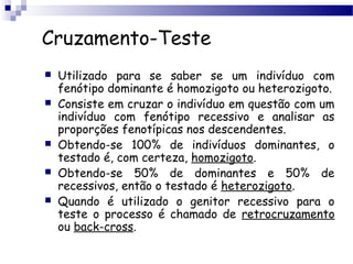 Cruzamento-Teste
 Utilizado para se saber se um indivíduo com
fenótipo dominante é homozigoto ou heterozigoto.
 Consiste em cruzar o indivíduo em questão com um
indivíduo com fenótipo recessivo e analisar as
proporções fenotípicas nos descendentes.
 Obtendo-se 100% de indivíduos dominantes, o
testado é, com certeza, homozigoto.
 Obtendo-se 50% de dominantes e 50% de
recessivos, então o testado é heterozigoto.
 Quando é utilizado o genitor recessivo para o
teste o processo é chamado de retrocruzamento
ou back-cross.
 