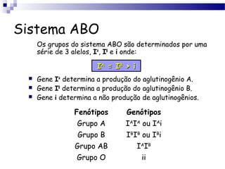 Sistema ABO
Os grupos do sistema ABO são determinados por uma
série de 3 alelos, IA
, IB
e i onde:
 Gene IA
determina a produção do aglutinogênio A.
 Gene IB
determina a produção do aglutinogênio B.
 Gene i determina a não produção de aglutinogênios.
Fenótipos Genótipos
Grupo A IA
IA
ou IA
i
Grupo B IB
IB
ou IB
i
Grupo AB IA
IB
Grupo O ii
IIAA
= I= IBB
> i> i
 