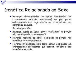 Genética Relacionada ao Sexo
 Heranças determinadas por genes localizados nos
cromossomos sexuais (alossomos) ou por genes
autossômicos mas cujo efeito sofre influência dos
hormônios sexuais.
As principais são:
 Herança ligada ao sexo: genes localizados na porção
não homóloga do cromossomo X.
 Herança restrita ao sexo: localizada na porção não
homóloga do cromossomo Y.
 Herança influenciada pelo sexo: genes localizados em
cromossomos autossomos que sofrem influência dos
hormônios sexuais.
 
