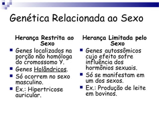 Genética Relacionada ao Sexo
Herança Restrita ao
Sexo
 Genes localizados na
porção não homóloga
do cromossomo Y.
 Genes Holândricos.
 Só ocorrem no sexo
masculino.
 Ex.: Hipertricose
auricular.
Herança Limitada pelo
Sexo
 Genes autossômicos
cujo efeito sofre
influência dos
hormônios sexuais.
 Só se manifestam em
um dos sexos.
 Ex.: Produção de leite
em bovinos.
 