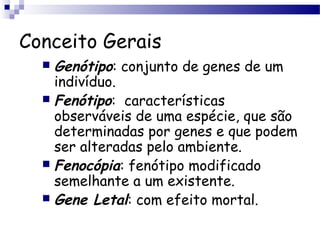 Conceito Gerais
 Genótipo: conjunto de genes de um
indivíduo.
 Fenótipo: características
observáveis de uma espécie, que são
determinadas por genes e que podem
ser alteradas pelo ambiente.
 Fenocópia: fenótipo modificado
semelhante a um existente.
 Gene Letal: com efeito mortal.
 