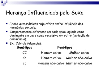 Herança Influenciada pelo Sexo
 Genes autossômicos cujo efeito sofre influência dos
hormônios sexuais.
 Comportamento diferente em cada sexo, agindo como
dominante em um e como recessivo em outro (variação de
dominância).
 Ex.: Calvície (alopecia).
Genótipos Fenótipos
CC Homem calvo Mulher calva
Cc Homem calvo Mulher não-calva
cc Homem não-calvo Mulher não-calva
 
