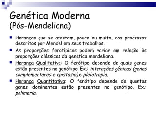 Genética Moderna
(Pós-Mendeliana)
 Heranças que se afastam, pouco ou muito, dos processos
descritos por Mendel em seus trabalhos.
 As proporções fenotípicas podem variar em relação às
proporções clássicas da genética mendeliana.
 Herança Qualitativa: O fenótipo depende de quais genes
estão presentes no genótipo. Ex.: interações gênicas (genes
complementares e epistasia) e pleiotropia.
 Herança Quantitativa: O fenótipo depende de quantos
genes dominantes estão presentes no genótipo. Ex.:
polimeria.
 