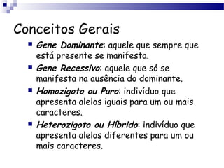 Conceitos Gerais
 Gene Dominante: aquele que sempre que
está presente se manifesta.
 Gene Recessivo: aquele que só se
manifesta na ausência do dominante.
 Homozigoto ou Puro: indivíduo que
apresenta alelos iguais para um ou mais
caracteres.
 Heterozigoto ou Híbrido: indivíduo que
apresenta alelos diferentes para um ou
mais caracteres.
 