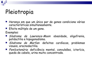 Pleiotropia
 Herança em que um único par de genes condiciona várias
características simultaneamente.
 Efeito múltiplo de um gene.
Exemplos:
 Síndrome de Lawrence-Moon: obesidade, oligofrenia,
polidactilia e hipogonadismo.
 Síndrome de Marfan: defeitos cardíacos, problemas
visuais, aracnodactilia.
 Fenilcetonúria: deficiência mental, convulsões, icterícia,
queda de cabelo, urina muito concentrada.
 