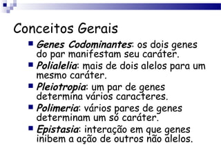 Conceitos Gerais
 Genes Codominantes: os dois genes
do par manifestam seu caráter.
 Polialelia: mais de dois alelos para um
mesmo caráter.
 Pleiotropia: um par de genes
determina vários caracteres.
 Polimeria: vários pares de genes
determinam um só caráter.
 Epistasia: interação em que genes
inibem a ação de outros não alelos.
 