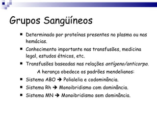 Grupos Sangüíneos Determinado por proteínas presentes no plasma ou nas hemácias. Conhecimento importante nas transfusões, medicina legal, estudos étnicos, etc. Transfusões baseadas nas relações  antígeno/anticorpo . A herança obedece os padrões mendelianos: Sistema ABO    Polialelia e codominância. Sistema Rh    Monoibridismo com dominância. Sistema MN    Monoibridismo sem dominância. 