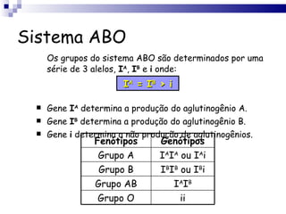 Sistema ABO Os grupos do sistema ABO são determinados por uma série de 3 alelos,  I A ,  I B  e  i  onde: Gene  I A  determina a produção do aglutinogênio A. Gene  I B  determina a produção do aglutinogênio B. Gene  i  determina a não produção de aglutinogênios. I A  = I B  > i Fenótipos Genótipos Grupo A I A I A  ou I A i Grupo B I B I B  ou I B i Grupo AB I A I B Grupo O ii 