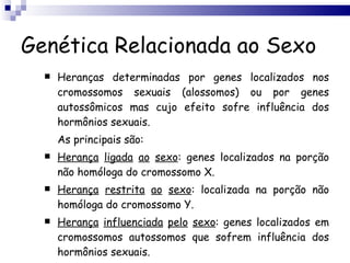 Genética Relacionada ao Sexo Heranças determinadas por genes localizados nos cromossomos sexuais (alossomos) ou por genes autossômicos mas cujo efeito sofre influência dos hormônios sexuais. As principais são: Herança   ligada   ao   sexo : genes localizados na porção não homóloga do cromossomo X. Herança   restrita   ao   sexo : localizada na porção não homóloga do cromossomo Y. Herança   influenciada   pelo   sexo : genes localizados em cromossomos autossomos que sofrem influência dos hormônios sexuais. 