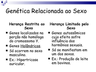 Genética Relacionada ao Sexo Herança Restrita ao Sexo Genes localizados na porção não homóloga do cromossomo Y. Genes  Holândricos . Só ocorrem no sexo masculino. Ex.: Hipertricose auricular. Herança Limitada pelo Sexo Genes   autossômicos cujo efeito sofre influência dos hormônios sexuais. Só se manifestam em um dos sexos. Ex.: Produção de leite em bovinos. 