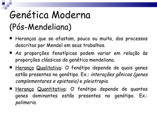Genética Moderna (Pós-Mendeliana) Heranças que se afastam, pouco ou muito, dos processos descritos por Mendel em seus trabalhos. As proporções fenotípicas podem variar em relação às proporções clássicas da genética mendeliana. Herança   Qualitativa : O fenótipo depende de quais genes estão presentes no genótipo. Ex.:  interações   gênicas (genes complementares e   epistasia)  e  pleiotropia . Herança   Quantitativa : O fenótipo depende de quantos genes dominantes estão presentes no genótipo. Ex.:  polimeria . 