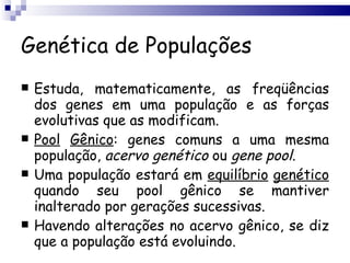 Genética de Populações Estuda, matematicamente, as freqüências dos genes em uma população e as forças evolutivas que as modificam. Pool   Gênico : genes comuns a uma mesma população,  acervo   genético  ou  gene   pool . Uma população estará em  equilíbrio   genético  quando seu pool gênico se mantiver inalterado por gerações sucessivas. Havendo alterações no acervo gênico, se diz que a população está evoluindo. 