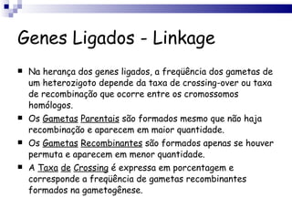 Genes Ligados - Linkage Na herança dos genes ligados, a freqüência dos gametas de um heterozigoto depende da taxa de crossing-over ou taxa de recombinação que ocorre entre os cromossomos homólogos. Os  Gametas   Parentais  são formados mesmo que não haja recombinação e aparecem em maior quantidade. Os  Gametas   Recombinantes  são formados apenas se houver permuta e aparecem em menor quantidade. A  Taxa   de   Crossing  é expressa em porcentagem e corresponde a freqüência de gametas recombinantes formados na gametogênese. 