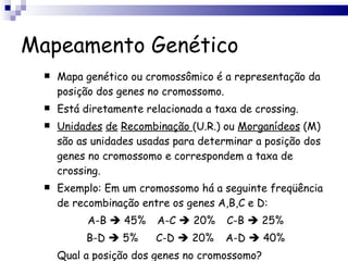 Mapeamento Genético Mapa genético ou cromossômico é a representação da posição dos genes no cromossomo. Está diretamente relacionada a taxa de crossing. Unidades   de   Recombinação  (U.R.) ou  Morganídeos  (M) são as unidades usadas para determinar a posição dos genes no cromossomo e correspondem a taxa de crossing. Exemplo: Em um cromossomo há a seguinte freqüência de recombinação entre os genes A,B,C e D: A-B    45% A-C    20% C-B    25% B-D    5% C-D    20% A-D    40% Qual a posição dos genes no cromossomo? 