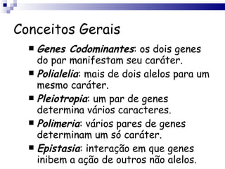 Conceitos Gerais Genes Codominantes : os dois genes do par manifestam seu caráter. Polialelia : mais de dois alelos para um mesmo caráter. Pleiotropia : um par de genes determina vários caracteres. Polimeria : vários pares de genes determinam um só caráter. Epistasia : interação em que genes inibem a ação de outros não alelos. 