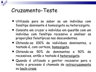 Cruzamento-Teste Utilizado para se saber se um indivíduo com fenótipo dominante é homozigoto ou heterozigoto. Consiste em cruzar o indivíduo em questão com um indivíduo com fenótipo recessivo e analisar as proporções fenotípicas nos descendentes. Obtendo-se 100% de indivíduos dominantes, o testado é, com certeza,  homozigoto . Obtendo-se 50% de dominantes e 50% de recessivos, então o testado é  heterozigoto . Quando é utilizado o genitor recessivo para o teste o processo é chamado de  retrocruzamento  ou  back-cross . 