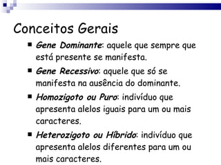 Conceitos Gerais Gene Dominante : aquele que sempre que está presente se manifesta.  Gene Recessivo : aquele que só se manifesta na ausência do dominante. Homozigoto ou Puro : indivíduo que apresenta alelos iguais para um ou mais caracteres.  Heterozigoto ou Híbrido : indivíduo que apresenta alelos diferentes para um ou mais caracteres.  