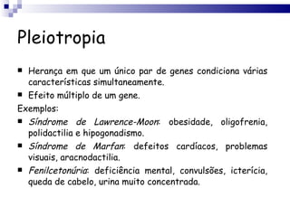 Pleiotropia Herança em que um único par de genes condiciona várias características simultaneamente. Efeito múltiplo de um gene. Exemplos: Síndrome   de   Lawrence-Moon : obesidade, oligofrenia, polidactilia e hipogonadismo. Síndrome   de   Marfan : defeitos cardíacos, problemas visuais, aracnodactilia. Fenilcetonúria : deficiência mental, convulsões, icterícia, queda de cabelo, urina muito concentrada. 