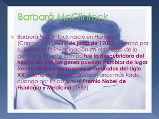 Barbará McClintockBarbará McClintock nació en Hartford (Connecticut) el 16 de junio de 1902 y destacó por su importante investigación en el campo de la genética. En este campo fue la descubridora del hecho de que los genes pueden cambiar de lugar dentro de los cromosomas a mediados del siglo XX, hecho de gran repercusión años más tarde, cuando por fin obtuvo el Premio Nobel de Fisiología y Medicina (1983)