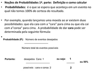 Noções de Probabilidades 1ª. parte:  Definição e como calcular   Probabilidades:  é o que se espera que aconteça em um evento no qual não temos 100% de certeza do resultado.  Por exemplo, quando lançamos uma moeda ao ar existem duas possibilidades: que ela caia com a “cara” para cima ou que ela cai com a”coroa” para cima.  A probabilidade de dar  cara  pode ser determinada pela seguinte fórmula: Probabilidade (P):  Número de eventos desejados  __________________ Número total de eventos possíveis Portanto:  desejados  Cara: 1 __________________ possíveis : cara e coroa: 2 ou seja:  1 ______  ou 50% 2 