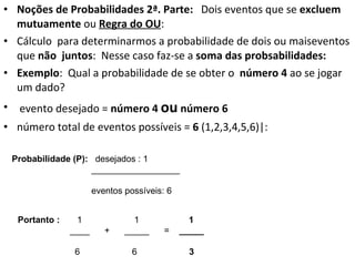 Noções de Probabilidades 2ª. Parte:  Dois eventos que se  excluem mutuamente  ou  Regra do OU :  Cálculo  para determinarmos a probabilidade de dois ou maiseventos que  não  juntos :  Nesse caso faz-se a  soma das probsabilidades: Exemplo :  Qual a probabilidade de se obter o  número 4  ao se jogar um dado? evento desejado =  número 4  ou  número 6 número total de eventos possíveis =  6  (1,2,3,4,5,6)|: Probabilidade (P):  desejados : 1 __________________ eventos possíveis: 6 Portanto :  1  1  1 ____  +  _____  =  _____ 6  6  3 