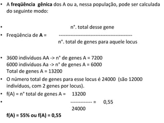 A  freqüência  gênica  dos   A ou a, nessa população, pode ser calculada do seguinte modo: n°. total desse gene Freqüência de  A  =  --------------------------------------------   n°. total de genes para aquele locus 3600 indivíduos AA -> n° de genes A = 7200 6000 indivíduos Aa -> n° de genes A = 6000  Total de genes A = 13200 O número total de genes para esse locus é 24000  (são 12000 indivíduos, com 2 genes por locus). f(A) = n° total de genes A =  13200 ------------- =  0,55    24000 f(A) = 55% ou f(A) = 0,55 