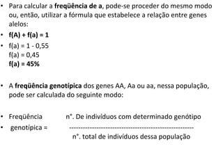 Para calcular a  freqüência de a , pode-se proceder do mesmo modo ou, então, utilizar a fórmula que estabelece a relação entre genes alelos: f(A) + f(a) = 1 f(a) = 1 - 0,55 f(a) = 0,45 f(a) = 45% A  freqüência genotípica  dos genes AA, Aa ou aa, nessa população, pode ser calculada do seguinte modo: Freqüência  n°. De indivíduos com determinado genótipo  genotípica =  -------------------------------------------------------   n°. total de indivíduos dessa população 