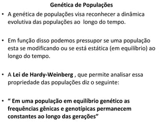 Genética de Populações A genética de populações visa reconhecer a dinâmica evolutiva das populações ao  longo do tempo.  Em função disso podemos pressupor se uma população esta se modificando ou se está estática (em equilíbrio) ao longo do tempo.  A  Lei de Hardy-Weinberg  , que   permite analisar essa propriedade das populações diz o seguinte:  “  Em uma população em equilíbrio genético as frequências gênicas e genotípicas permanecem constantes ao longo das gerações” 