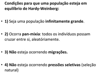 Condições para que uma população esteja em equilíbrio de Hardy-Weinberg: 1)  Seja uma população  infinitamente grande .  2)  Ocorra  pan-mixia : todos os indivíduos possam cruzar entre si, aleatóriamente. 3)   Não  esteja ocorrendo  migrações. 4)   Não  esteja ocorrendo  pressões seletivas  (seleção natural) 