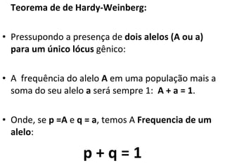 Teorema de de Hardy-Weinberg: Pressupondo a presença de  dois alelos (A ou a) para um único lócus  gênico: A  frequência do alelo  A  em uma população mais a soma do seu alelo  a  será sempre 1:  A + a = 1 .  Onde, se  p =A  e  q = a , temos A  Frequencia de um alelo :  p + q = 1 
