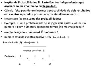 Noções de Probabilidades 3ª. Parte  Eventos  independentes que ocorrem ao mesmo tempo  ou  Regra do E :  Cálculo  feito para determinarmos a probabilidade de  dois resultados em eventos separados   possam ocorrer  simultaneamente . Nesse caso faz-se a  soma das probabilidades:  Exemplo :  Qual a probabilidade de se jogar  dois dados  e obter um número 4  e  um número 6 ao mesmo tempo (na mesma jogada)? evento desejado =  número 4  E  o número 6 número total de eventos possíveis =  6  (1,2,3,4,5,6)|: Probabilidade (P):  desejados : 1 __________________ eventos possíveis: 6 Portanto :  1  1  1 ____  X  _____  =  _____ 6  6  36 
