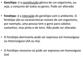 Genótipo : é a  constituição  gênica de um organismo, ou seja, o conjunto de todos os genes. Pode ser alterado Fenótipo : é a  interação  do genótipo com o ambiente. O fenótipo são as características visíveis de um organismo, por exemplo, uma pessoa tem o gene para cabelos castanhos, mas pinta-o de loiro. Não pode ser alterado. O Fenótipo dominante pode ser expresso em homozigose ou heterozigose (AA ou Aa). O Fenótipo recessivo só pode ser expresso em homozigose (aa) 