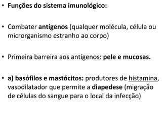 Funções do sistema imunológico:  Combater  antígenos  (qualquer molécula, célula ou microrganismo estranho ao corpo) Primeira barreira aos antígenos:  pele e mucosas. a) basófilos e mastócitos:  produtores de  histamina , vasodilatador que permite a  diapedese  (migração de células do sangue para o local da infecção) 