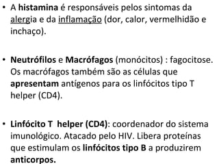 A  histamina  é responsáveis pelos sintomas da  alerg ia e da  inflamação  (dor, calor, vermelhidão e inchaço). Neutrófilos  e  Macrófagos  (monócitos) : fagocitose. Os macrófagos também são as células que  apresentam  antígenos para os linfócitos tipo T helper (CD4). Linfócito T  helper (CD4) : coordenador do sistema imunológico. Atacado pelo HIV. Libera proteínas que estimulam os  linfócitos tipo B  a produzirem  anticorpos. 