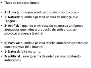 Tipos de resposta imune: A) Ativa  (anticorpos produzidos pelo próprio corpo): 1-  Natural : quando a pessoa se cura da doença que “pegou”. 2- Artificial : quando é introduzido na pessoa antígenos atenuados que induz a produção de anticorpos sem provocar a doença ( vacina ) B) Passiva : quando a pessoa recebe anticorpos prontos de outro ser vivo (não imuniza). 1- Natural : leite materno. 2- artificial  : soro (plasma de outro ser vivo contendo anticorpos). 