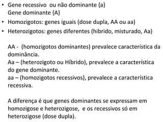 Gene recessivo  ou não dominante {a}  Gene dominante {A} Homozigotos: genes iguais (dose dupla, AA ou aa) Heterozigotos: genes diferentes (hibrido, misturado, Aa) AA -  (homozigotos dominantes) prevalece característica da dominância. Aa – (heterozigoto ou Híbrido), prevalece a característica do gene dominante. aa – (homozigotos recessivos), prevalece a característica recessiva. A diferença é que genes dominantes se expressam em homozigose e heterozigose,  e os recessivos só em heterozigose (dose dupla). 