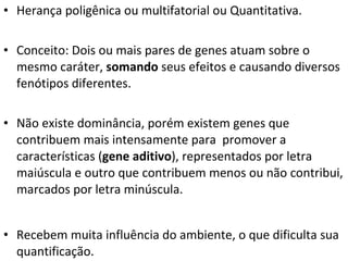 Herança poligênica ou multifatorial ou Quantitativa. Conceito: Dois ou mais pares de genes atuam sobre o mesmo caráter,  somando  seus efeitos e causando diversos fenótipos diferentes. Não existe dominância, porém existem genes que contribuem mais intensamente para  promover a características ( gene aditivo ), representados por letra maiúscula e outro que contribuem menos ou não contribui, marcados por letra minúscula. Recebem muita influência do ambiente, o que dificulta sua quantificação. 