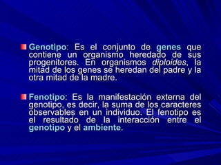 Genotipo :  Es el conjunto de  genes  que contiene un organismo heredado de sus progenitores. En organismos  diploides , la mitad de los genes se heredan del padre y la otra mitad de la madre.  Fenotipo : Es la manifestación externa del genotipo, es decir, la suma de los caracteres observables en un individuo. El fenotipo es el resultado de la interacción entre el   genotipo  y el  ambiente .  