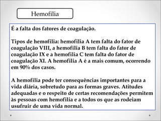 Hemofilia

É a falta dos fatores de coagulação.

Tipos de hemofilia: hemofilia A tem falta do fator de
coagulação VIII, a hemofilia B tem falta do fator de
coagulação IX e a hemofilia C tem falta do fator de
coagulação XI. A hemofilia A é a mais comum, ocorrendo
em 90% dos casos.

A hemofilia pode ter consequências importantes para a
vida diária, sobretudo para as formas graves. Atitudes
adequadas e o respeito de certas recomendações permitem
às pessoas com hemofilia e a todos os que as rodeiam
usufruir de uma vida normal.
 