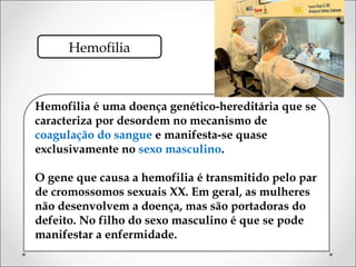 Hemofilia



Hemofilia é uma doença genético-hereditária que se
caracteriza por desordem no mecanismo de
coagulação do sangue e manifesta-se quase
exclusivamente no sexo masculino.

O gene que causa a hemofilia é transmitido pelo par
de cromossomos sexuais XX. Em geral, as mulheres
não desenvolvem a doença, mas são portadoras do
defeito. No filho do sexo masculino é que se pode
manifestar a enfermidade.
 