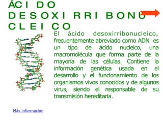 ÁCIDO DESOXIRRIBONUCLEICO El   ácido desoxirribonucleico,  frecuentemente abreviado como ADN  es un tipo de ácido nucleico, una macromolécula que forma parte de la mayoría de las células. Contiene la información genética usada en el desarrollo y el funcionamiento de los organismos vivos conocidos y de algunos virus, siendo el responsable de su transmisión hereditaria. Más información 