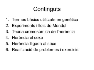 Continguts
1. Termes bàsics utilitzats en genètica
2. Experiments i lleis de Mendel
3. Teoria cromosòmica de l’herència
4. Herència el sexe
5. Herència lligada al sexe
6. Realització de problemes i exercicis
 