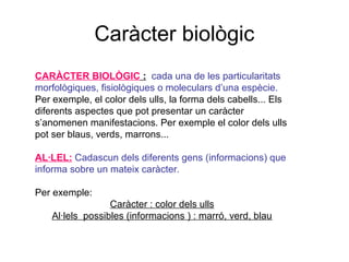 Caràcter biològic
CARÀCTER BIOLÒGIC : cada una de les particularitats
morfològiques, fisiològiques o moleculars d’una espècie.
Per exemple, el color dels ulls, la forma dels cabells... Els
diferents aspectes que pot presentar un caràcter
s’anomenen manifestacions. Per exemple el color dels ulls
pot ser blaus, verds, marrons...
AL·LEL: Cadascun dels diferents gens (informacions) que
informa sobre un mateix caràcter.
Per exemple:
Caràcter : color dels ulls
Al·lels possibles (informacions ) : marró, verd, blau
 